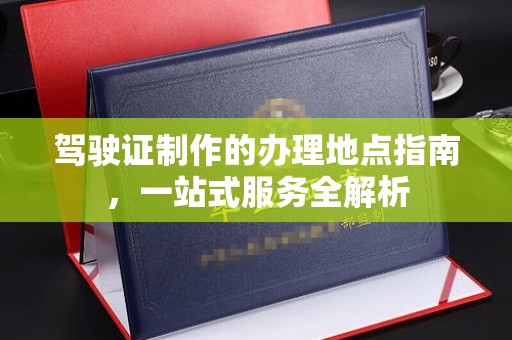 定边驾驶证制作的办理地点指南，一站式服务全解析
